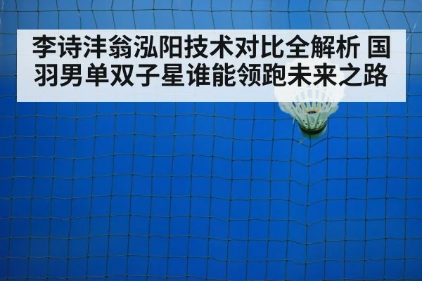 李诗沣翁泓阳技术对比全解析 国羽男单双子星谁能领跑未来之路