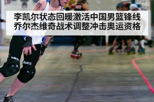 李凯尔状态回暖激活中国男篮锋线 乔尔杰维奇战术调整冲击奥运资格